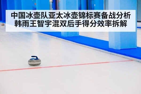 中国冰壶队亚太冰壶锦标赛备战分析 韩雨王智宇混双后手得分效率拆解